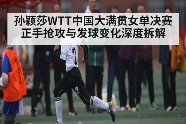 孙颖莎WTT中国大满贯女单决赛正手抢攻与发球变化深度拆解