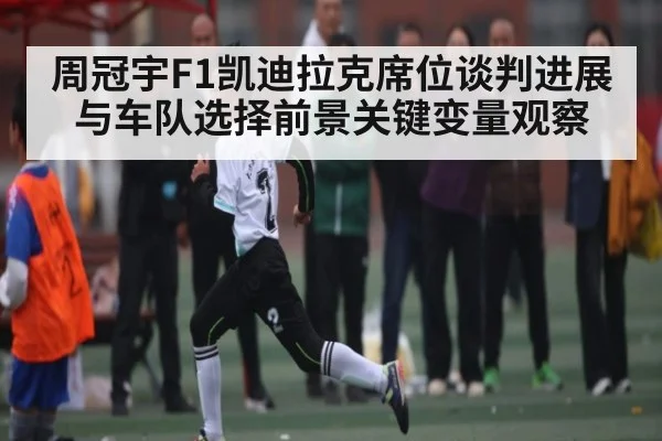 周冠宇F1凯迪拉克席位谈判进展与车队选择前景关键变量观察